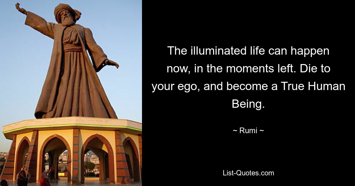 The illuminated life can happen now, in the moments left. Die to your ego, and become a True Human Being. — © Rumi