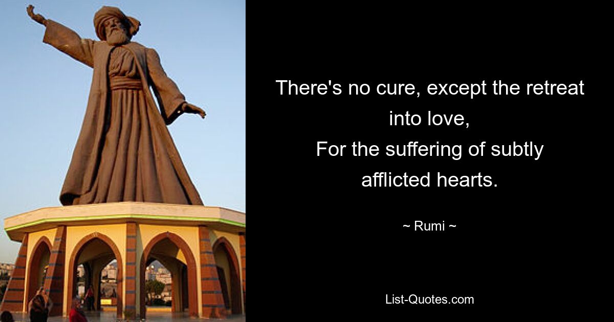 There's no cure, except the retreat into love,
For the suffering of subtly afflicted hearts. — © Rumi