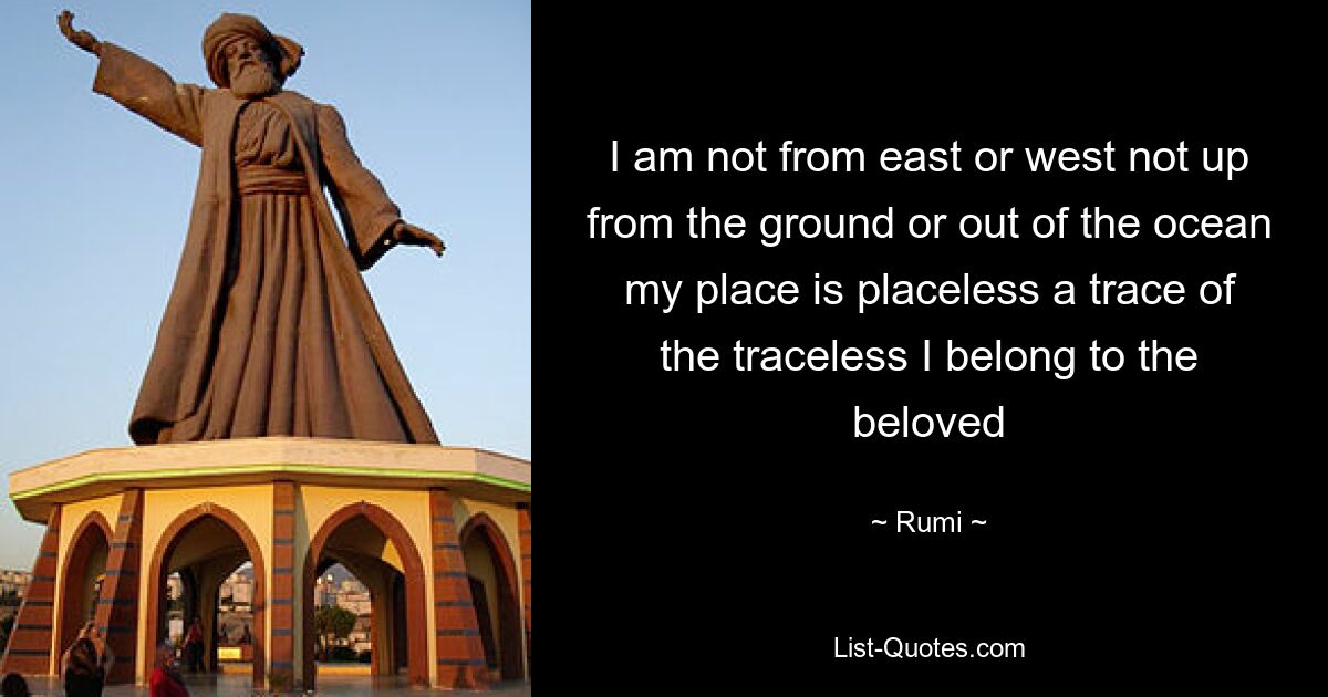 I am not from east or west not up from the ground or out of the ocean my place is placeless a trace of the traceless I belong to the beloved — © Rumi