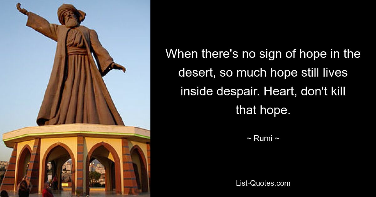 When there's no sign of hope in the desert, so much hope still lives inside despair. Heart, don't kill that hope. — © Rumi