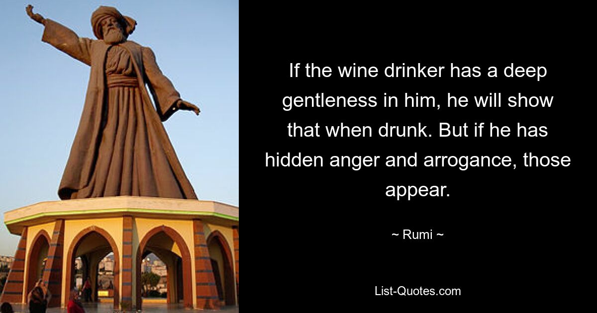 If the wine drinker has a deep gentleness in him, he will show that when drunk. But if he has hidden anger and arrogance, those appear. — © Rumi