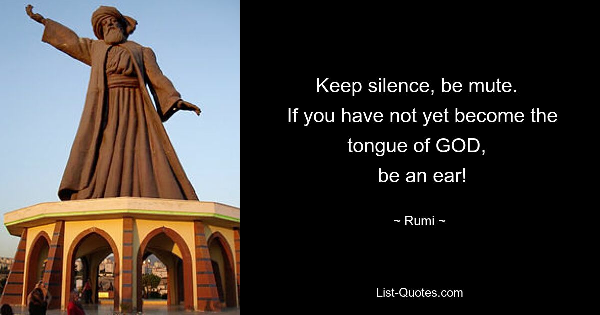 Keep silence, be mute. 
 If you have not yet become the tongue of GOD, 
 be an ear! — © Rumi