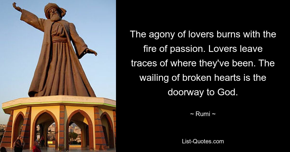 The agony of lovers burns with the fire of passion. Lovers leave traces of where they've been. The wailing of broken hearts is the doorway to God. — © Rumi