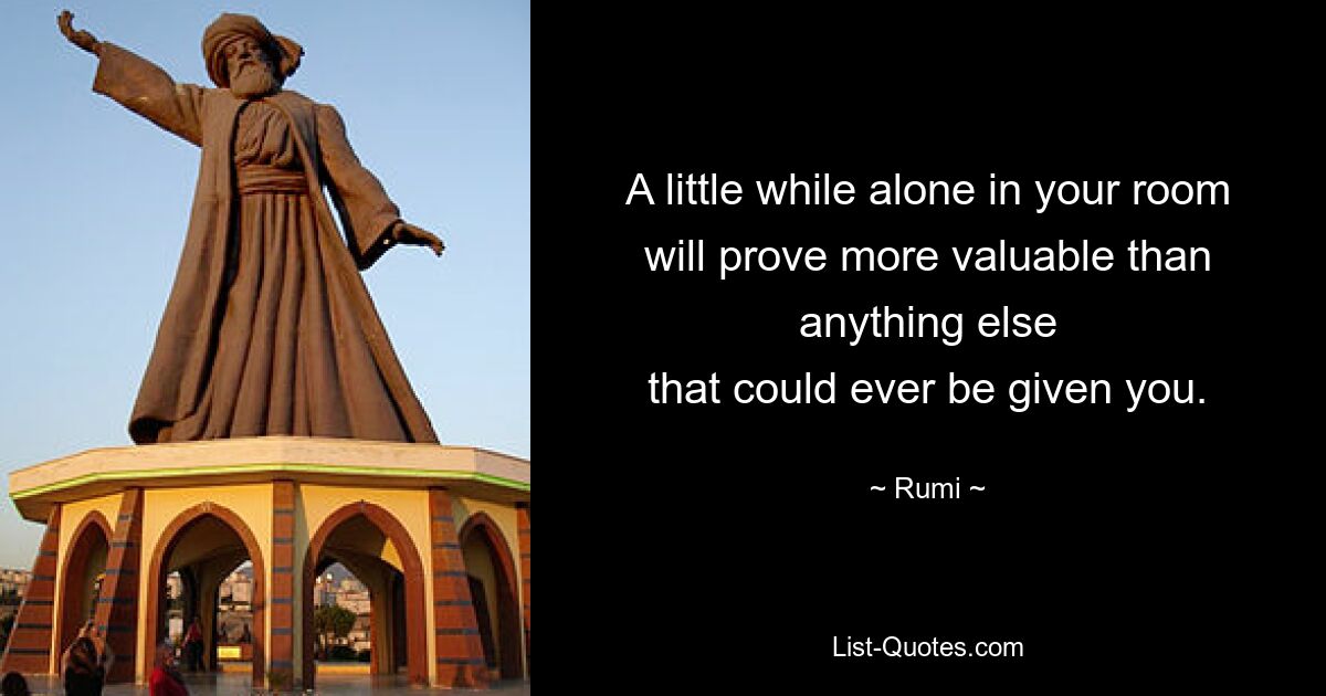 A little while alone in your room
will prove more valuable than anything else
that could ever be given you. — © Rumi