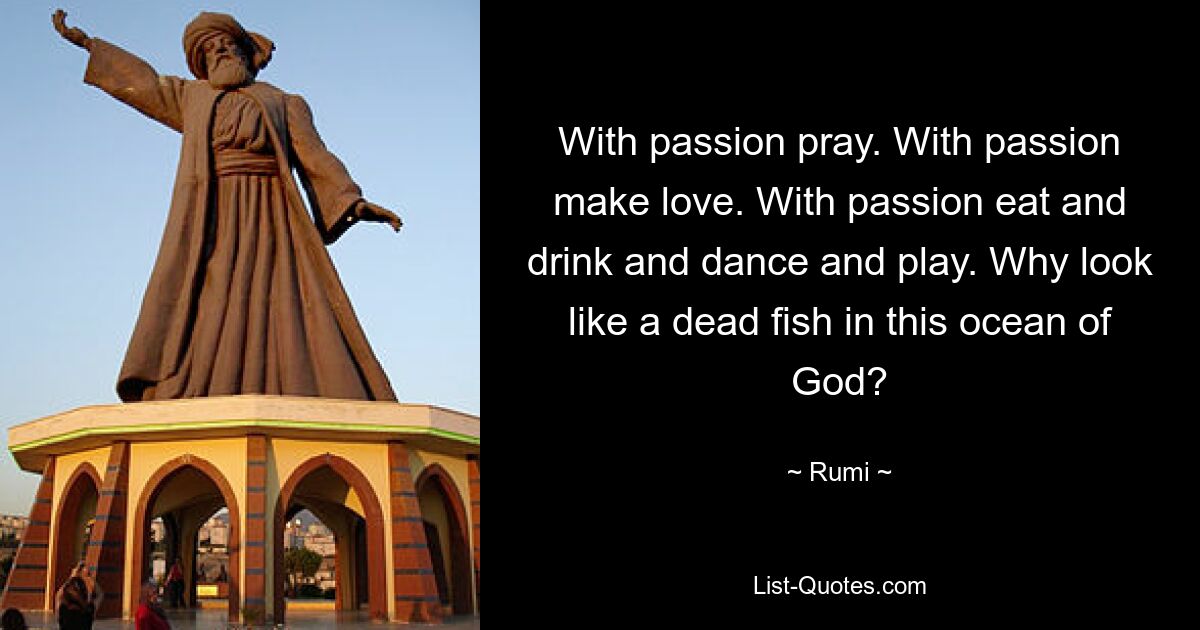 With passion pray. With passion make love. With passion eat and drink and dance and play. Why look like a dead fish in this ocean of God? — © Rumi