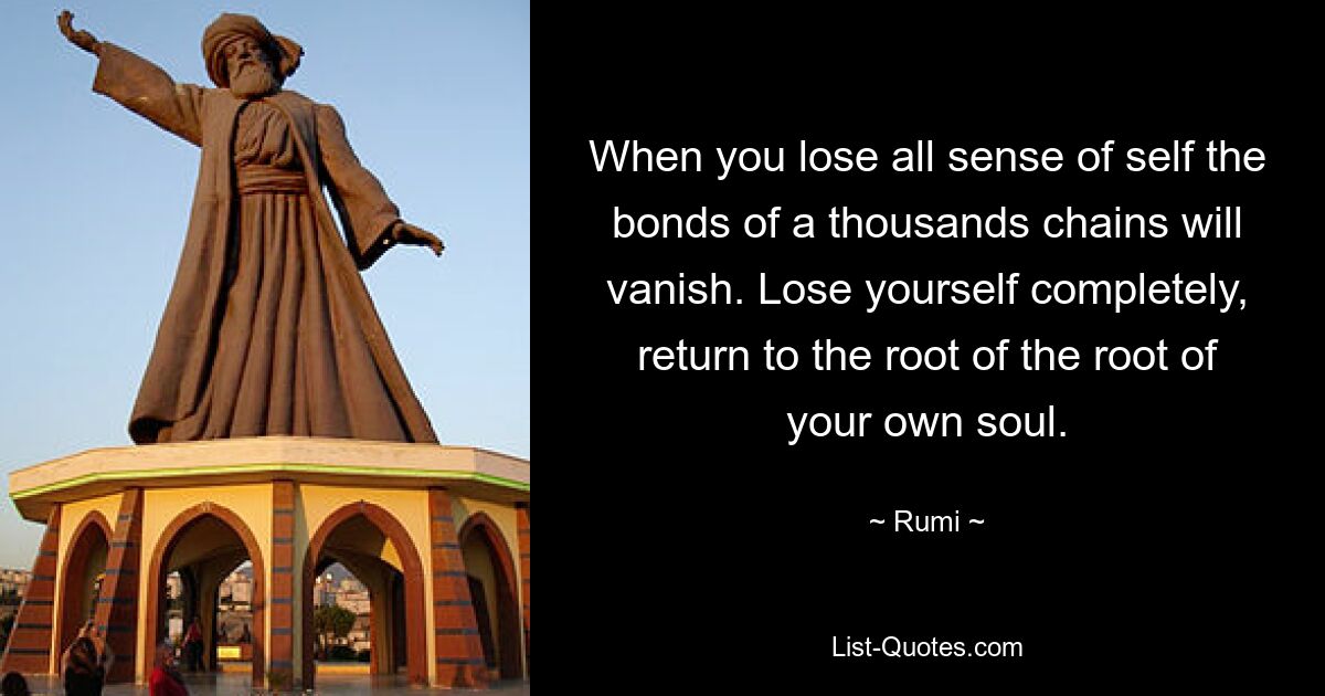 When you lose all sense of self the bonds of a thousands chains will vanish. Lose yourself completely, return to the root of the root of your own soul. — © Rumi