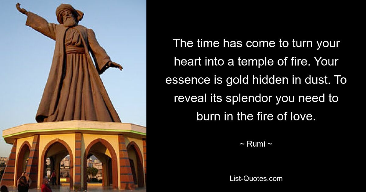 The time has come to turn your heart into a temple of fire. Your essence is gold hidden in dust. To reveal its splendor you need to burn in the fire of love. — © Rumi