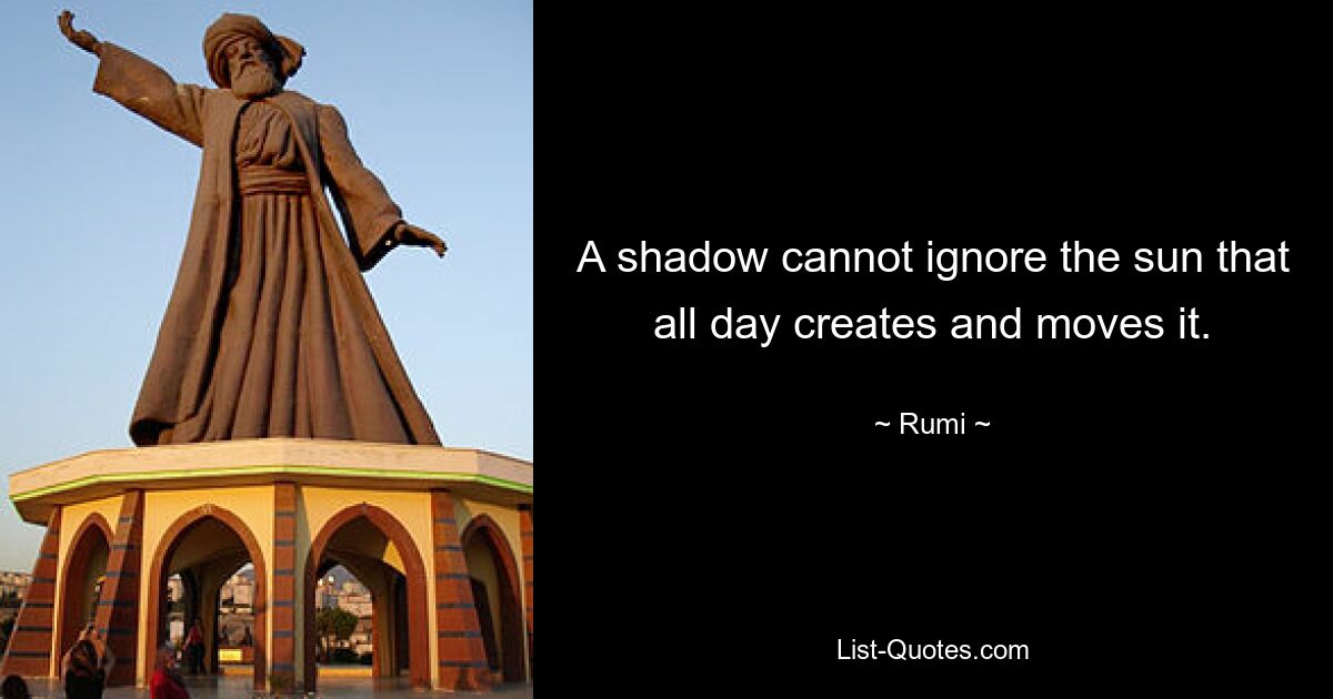 A shadow cannot ignore the sun that all day creates and moves it. — © Rumi