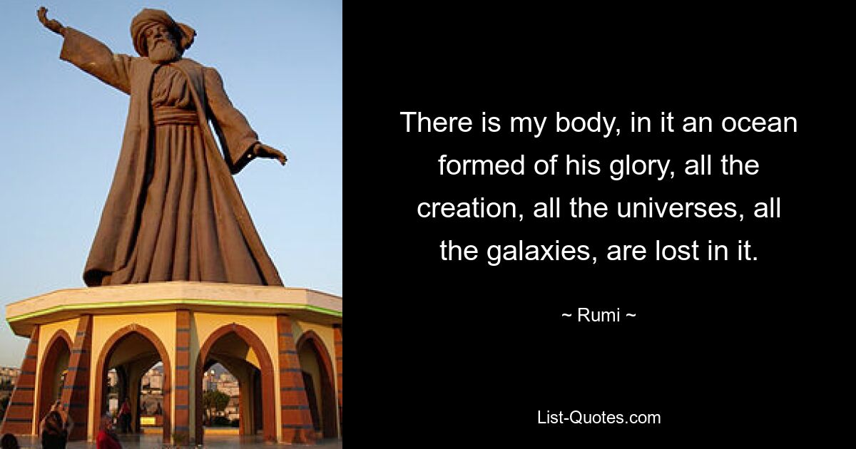 There is my body, in it an ocean formed of his glory, all the creation, all the universes, all the galaxies, are lost in it. — © Rumi