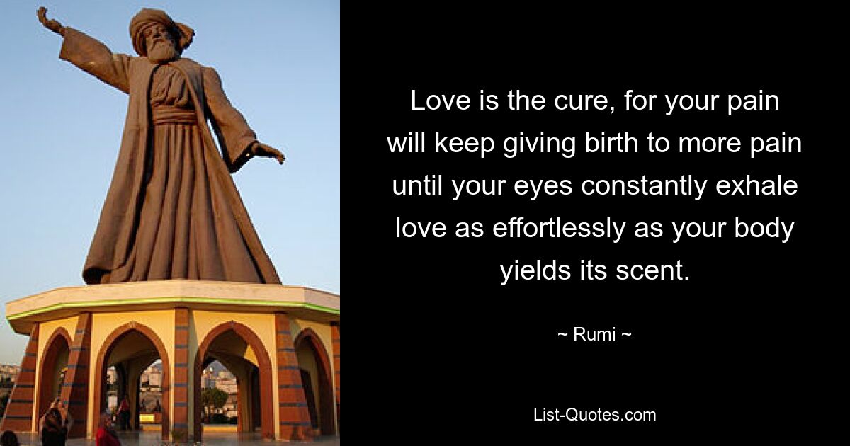 Love is the cure, for your pain will keep giving birth to more pain until your eyes constantly exhale love as effortlessly as your body yields its scent. — © Rumi