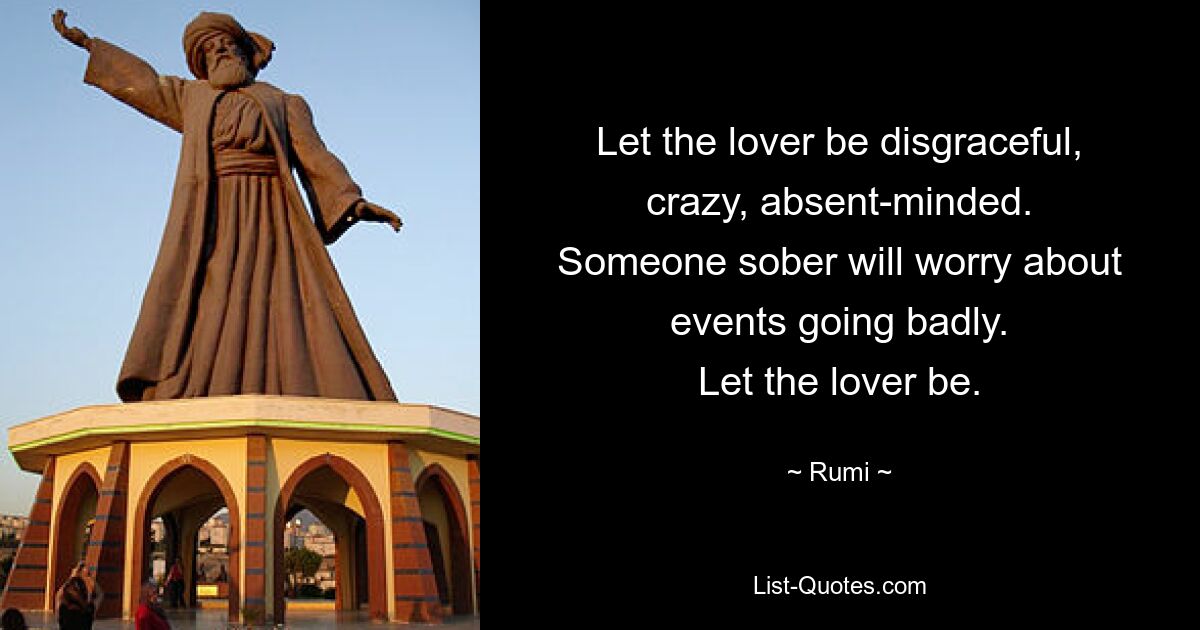 Let the lover be disgraceful, crazy, absent-minded.
Someone sober will worry about events going badly.
Let the lover be. — © Rumi