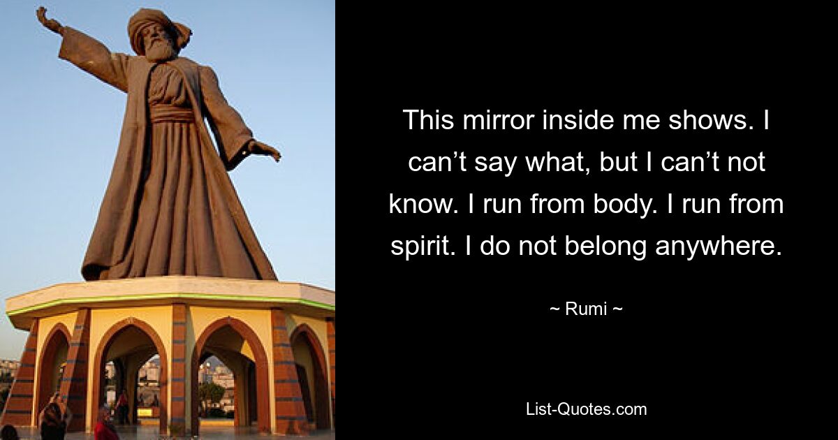 This mirror inside me shows. I can’t say what, but I can’t not know. I run from body. I run from spirit. I do not belong anywhere. — © Rumi