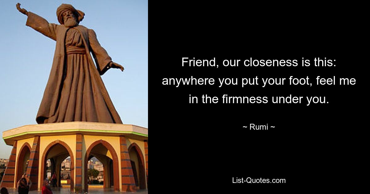 Friend, our closeness is this: anywhere you put your foot, feel me in the firmness under you. — © Rumi