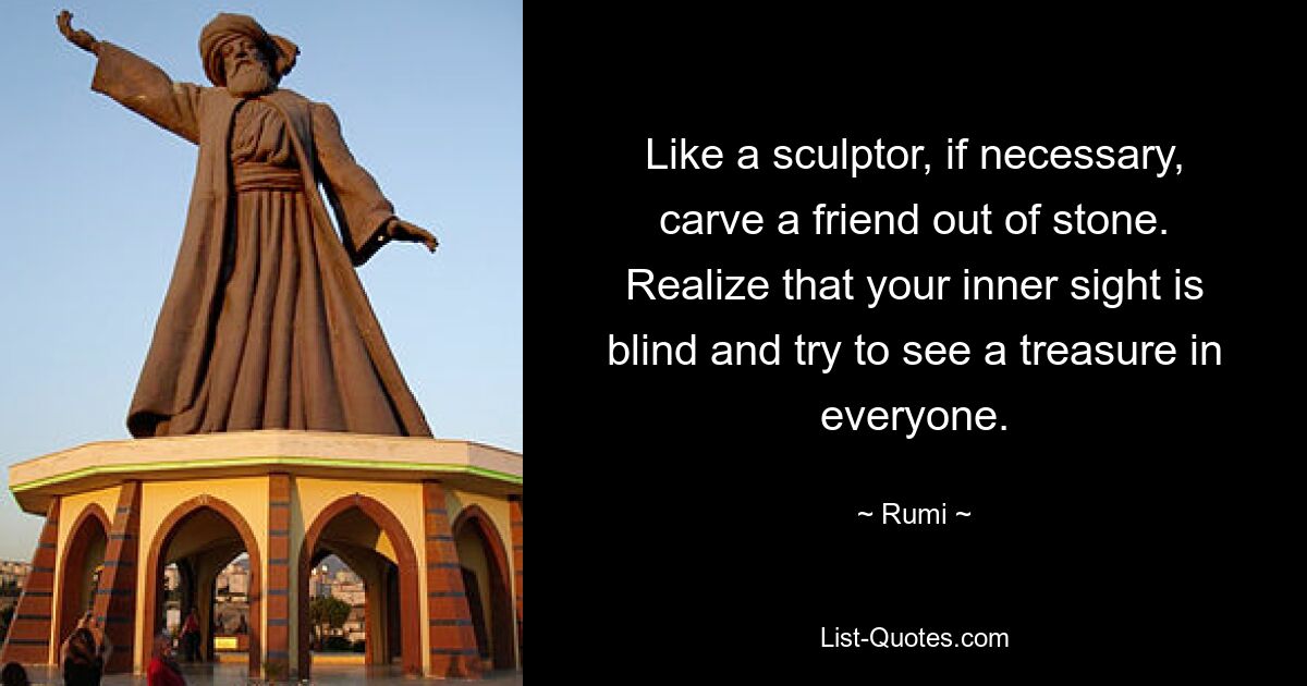 Like a sculptor, if necessary, carve a friend out of stone. Realize that your inner sight is blind and try to see a treasure in everyone. — © Rumi