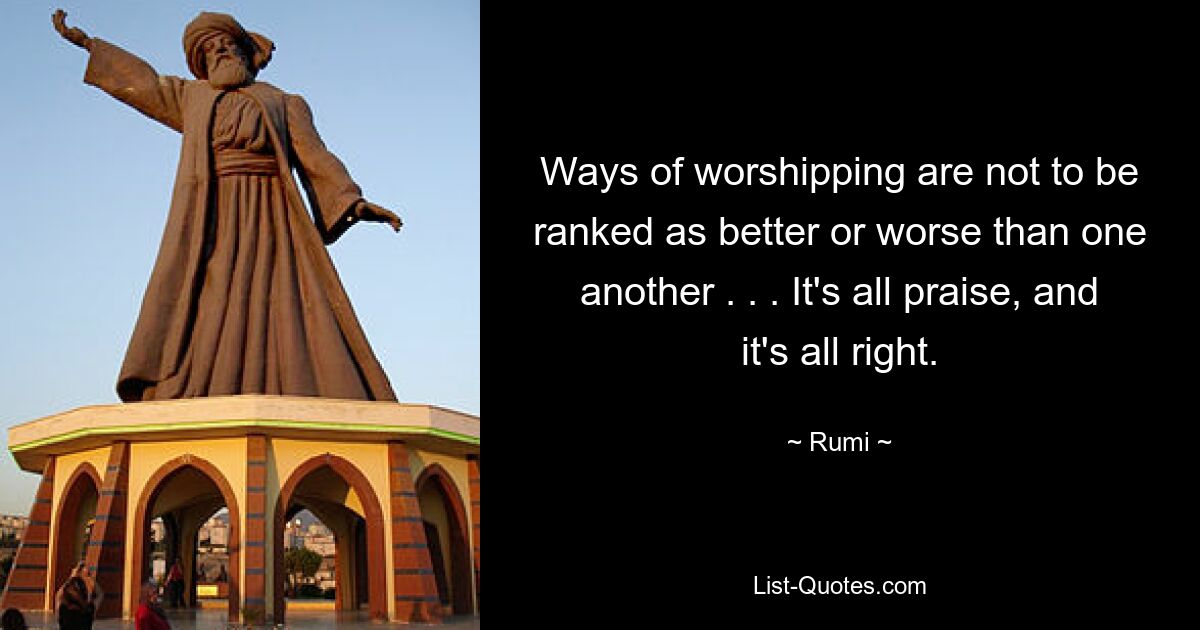 Ways of worshipping are not to be ranked as better or worse than one another . . . It's all praise, and it's all right. — © Rumi