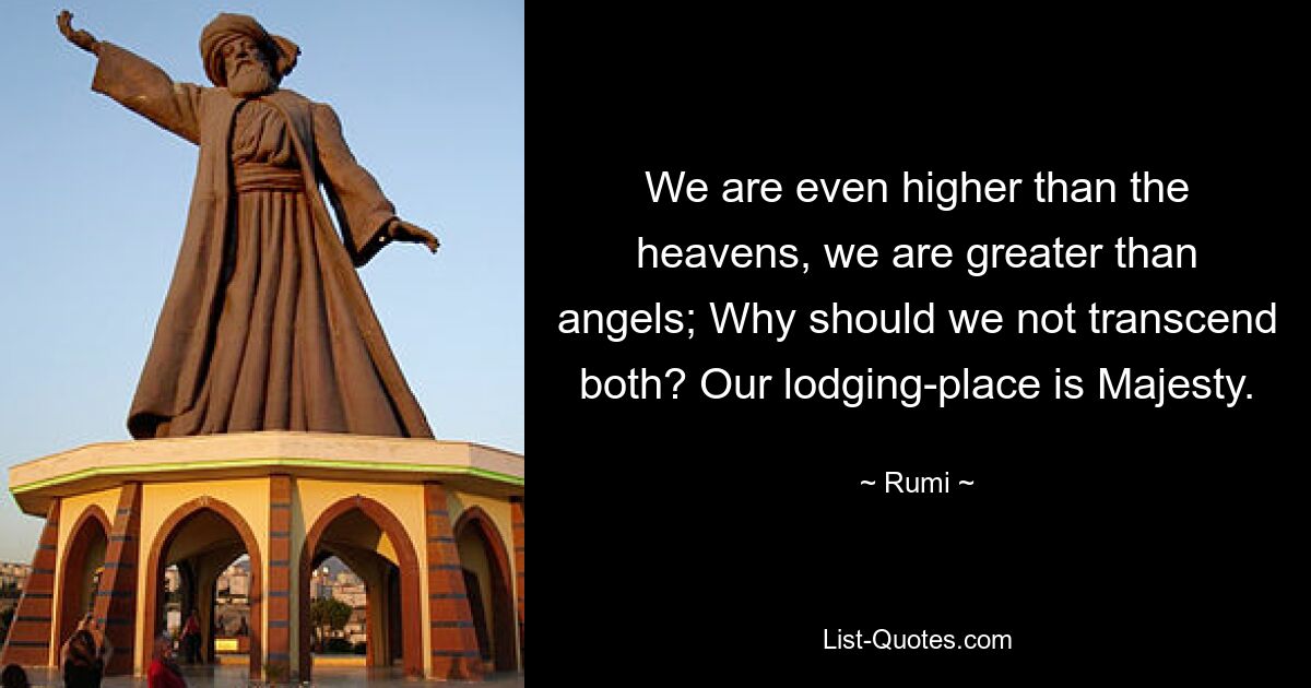 We are even higher than the heavens, we are greater than angels; Why should we not transcend both? Our lodging-place is Majesty. — © Rumi