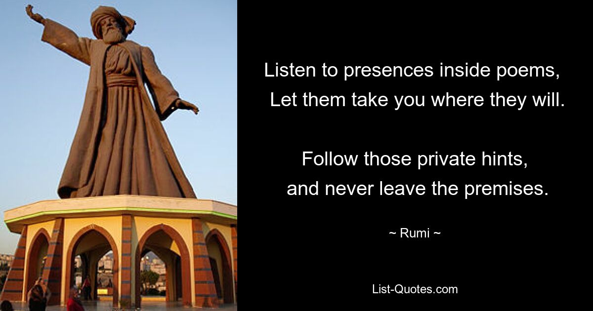 Listen to presences inside poems, 
 Let them take you where they will. 
 Follow those private hints, 
 and never leave the premises. — © Rumi