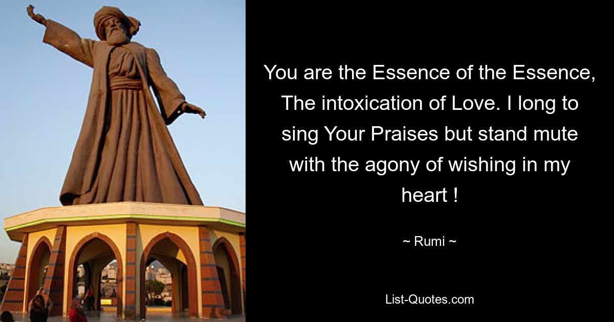 You are the Essence of the Essence, The intoxication of Love. I long to sing Your Praises but stand mute with the agony of wishing in my heart ! — © Rumi