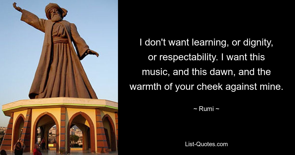 I don't want learning, or dignity, or respectability. I want this music, and this dawn, and the warmth of your cheek against mine. — © Rumi