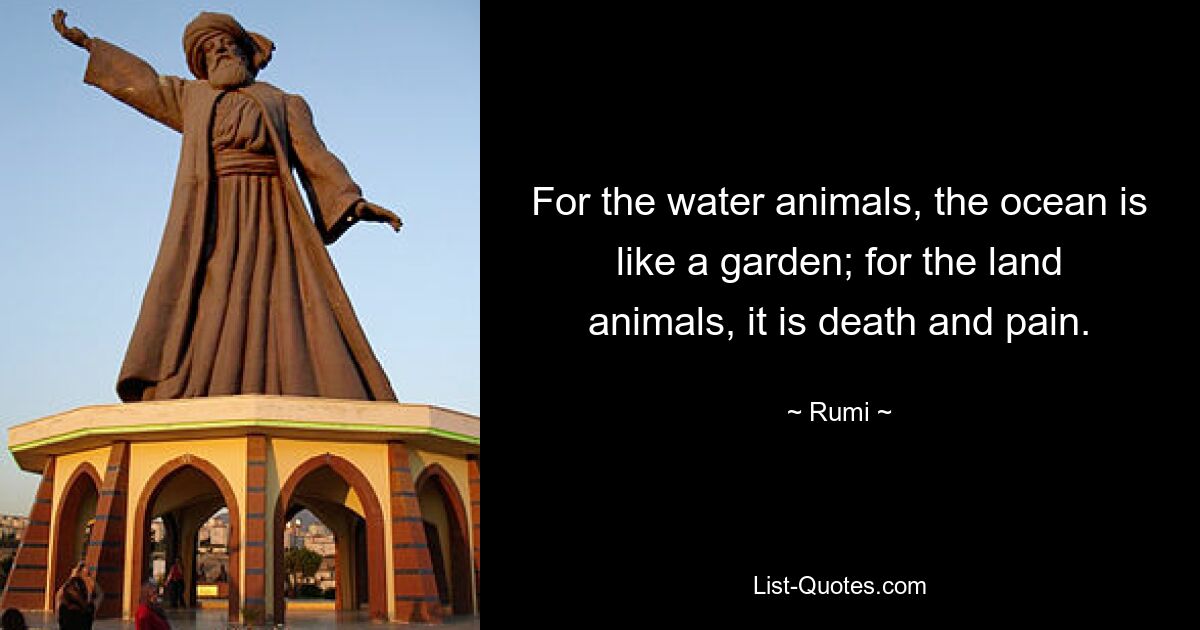 For the water animals, the ocean is like a garden; for the land animals, it is death and pain. — © Rumi