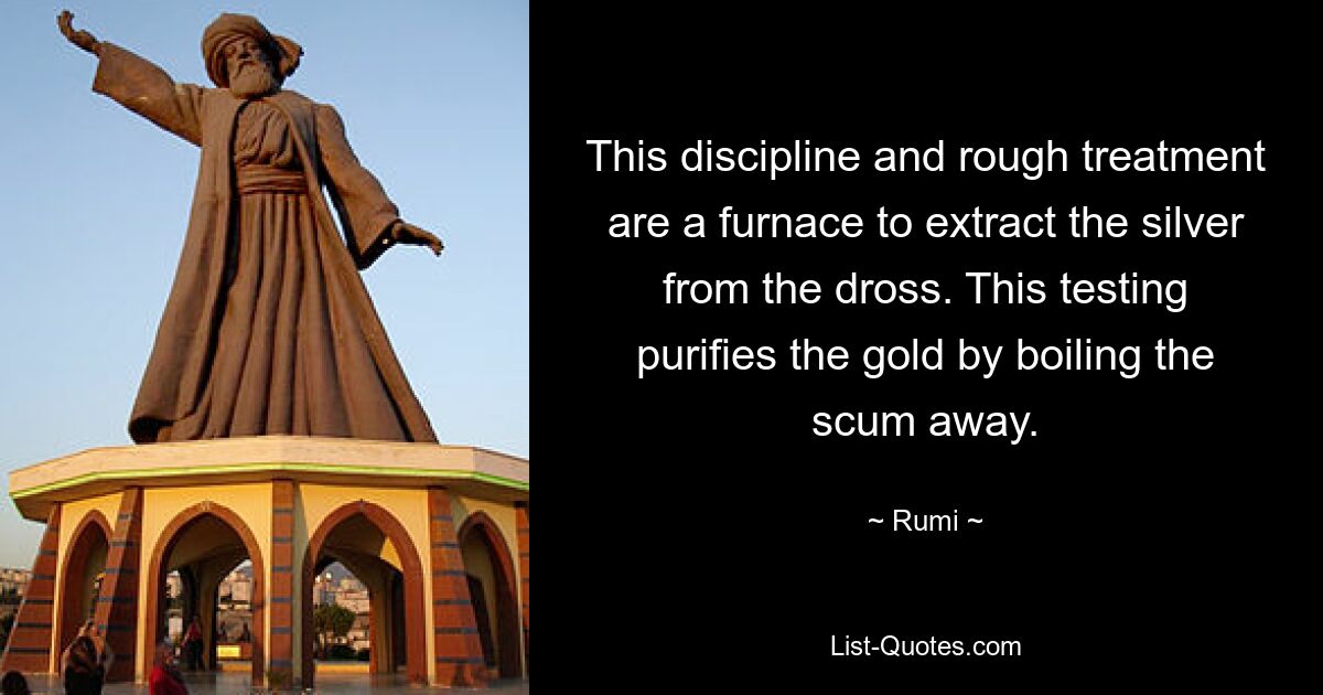 This discipline and rough treatment are a furnace to extract the silver from the dross. This testing purifies the gold by boiling the scum away. — © Rumi