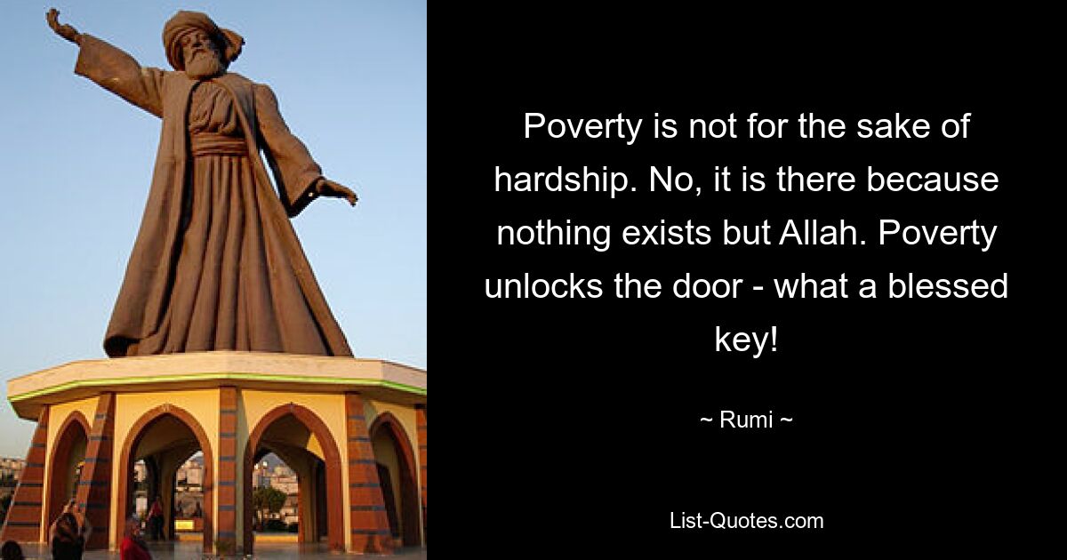 Poverty is not for the sake of hardship. No, it is there because nothing exists but Allah. Poverty unlocks the door - what a blessed key! — © Rumi