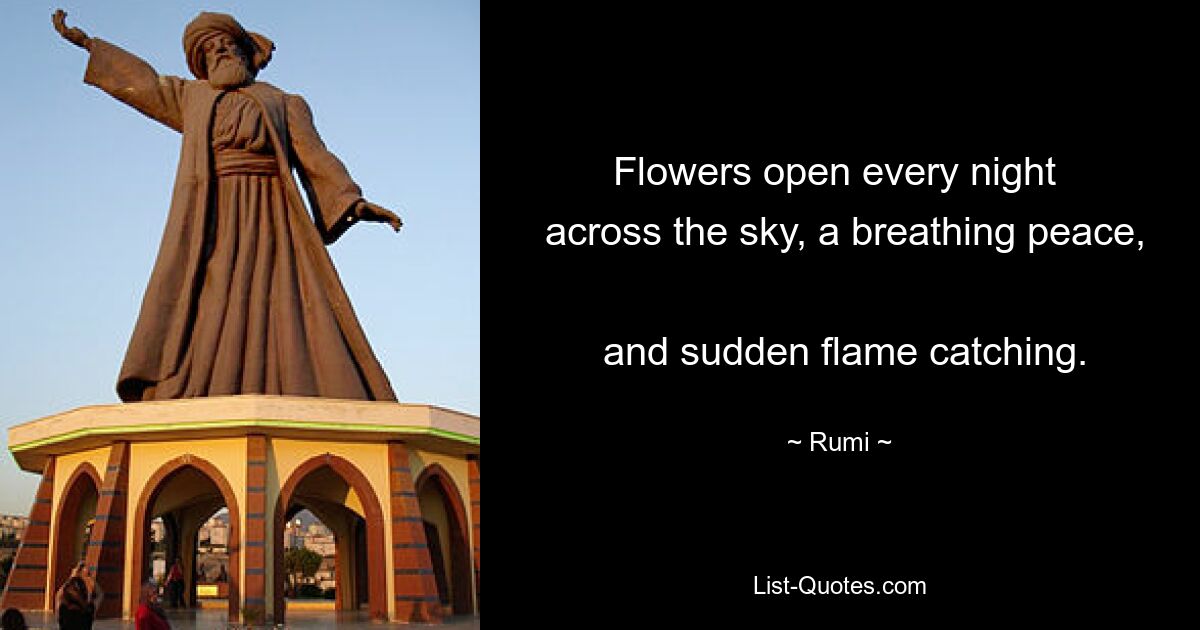 Flowers open every night 
 across the sky, a breathing peace, 
 and sudden flame catching. — © Rumi