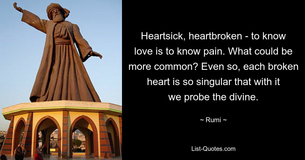 Heartsick, heartbroken - to know love is to know pain. What could be more common? Even so, each broken heart is so singular that with it we probe the divine. — © Rumi