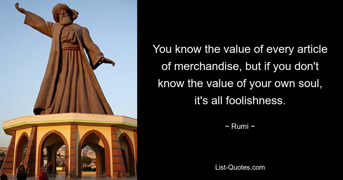 You know the value of every article of merchandise, but if you don't know the value of your own soul, it's all foolishness. — © Rumi