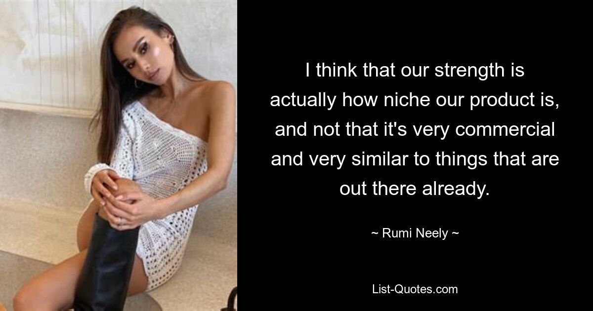 I think that our strength is actually how niche our product is, and not that it's very commercial and very similar to things that are out there already. — © Rumi Neely