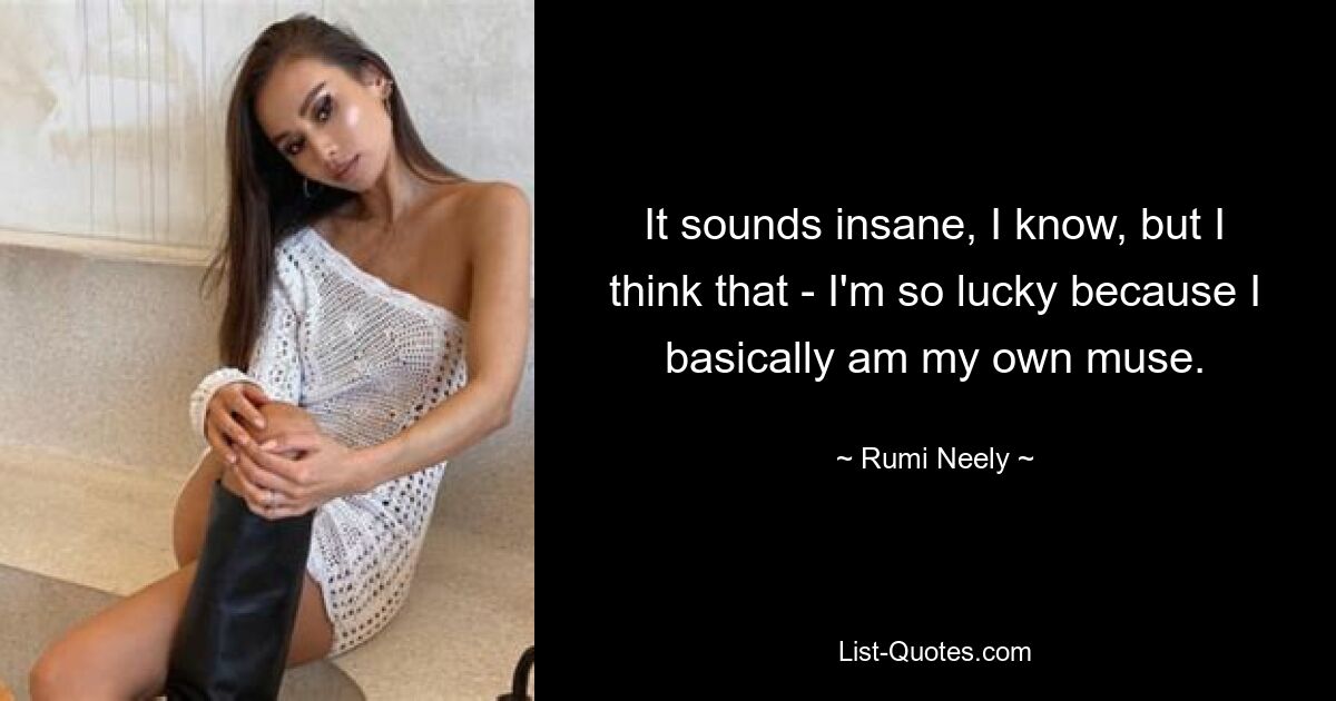 It sounds insane, I know, but I think that - I'm so lucky because I basically am my own muse. — © Rumi Neely