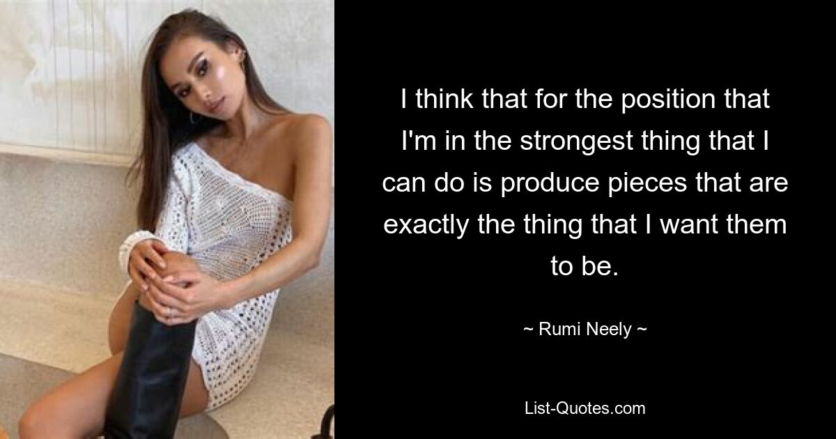 I think that for the position that I'm in the strongest thing that I can do is produce pieces that are exactly the thing that I want them to be. — © Rumi Neely