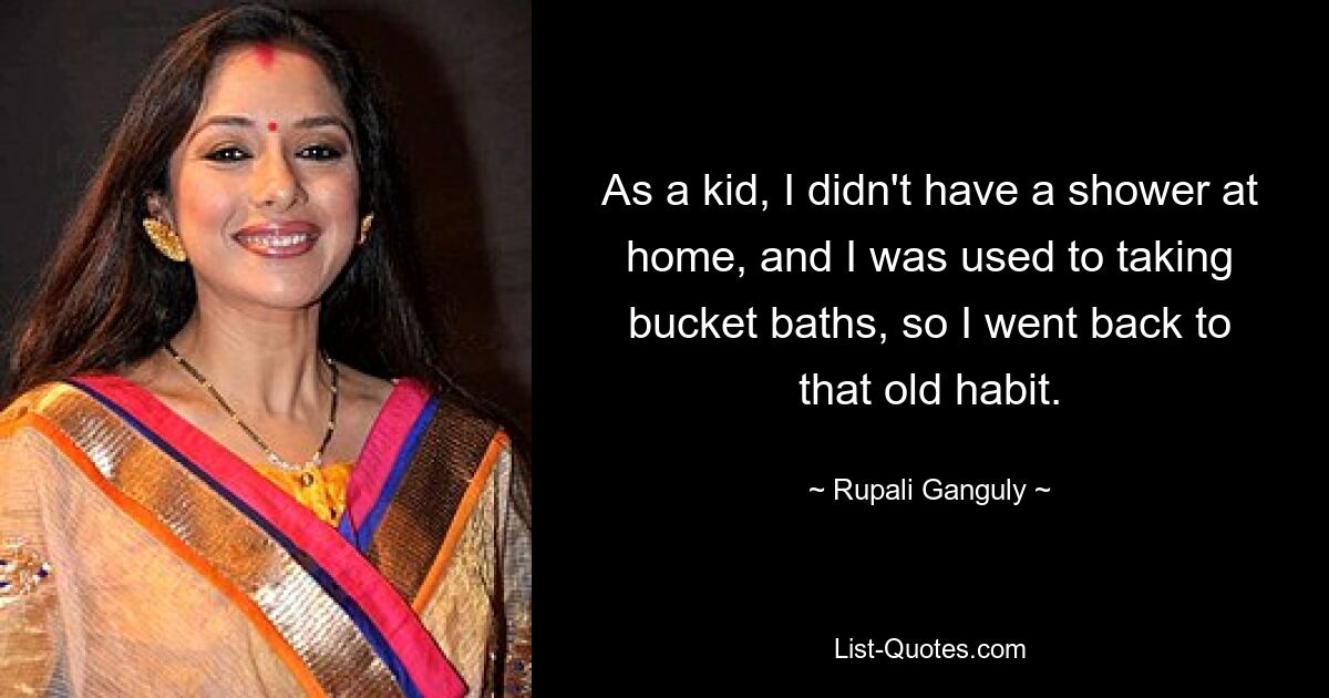 As a kid, I didn't have a shower at home, and I was used to taking bucket baths, so I went back to that old habit. — © Rupali Ganguly