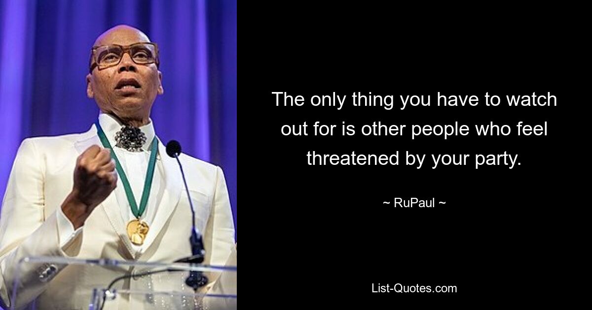 The only thing you have to watch out for is other people who feel threatened by your party. — © RuPaul