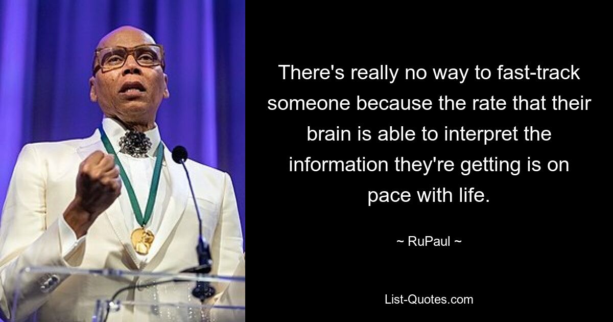 There's really no way to fast-track someone because the rate that their brain is able to interpret the information they're getting is on pace with life. — © RuPaul