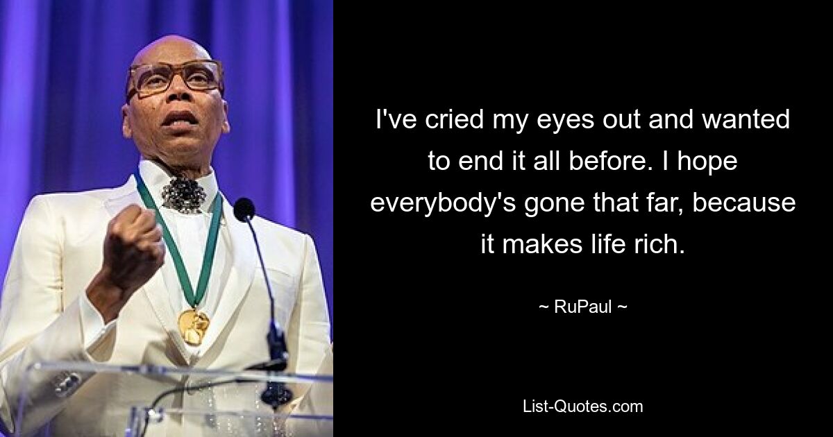 I've cried my eyes out and wanted to end it all before. I hope everybody's gone that far, because it makes life rich. — © RuPaul