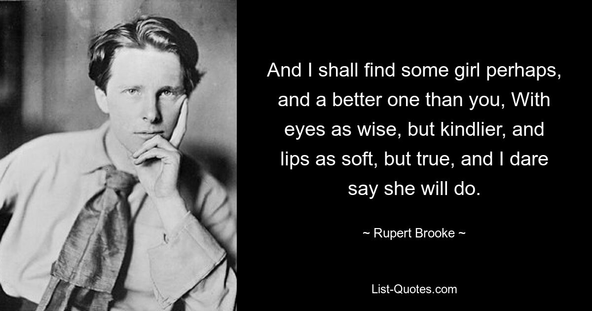 And I shall find some girl perhaps, and a better one than you, With eyes as wise, but kindlier, and lips as soft, but true, and I dare say she will do. — © Rupert Brooke