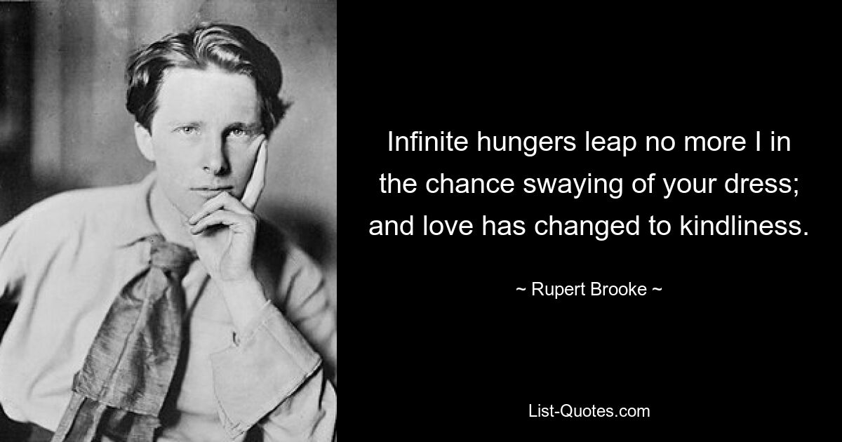 Infinite hungers leap no more I in the chance swaying of your dress; and love has changed to kindliness. — © Rupert Brooke