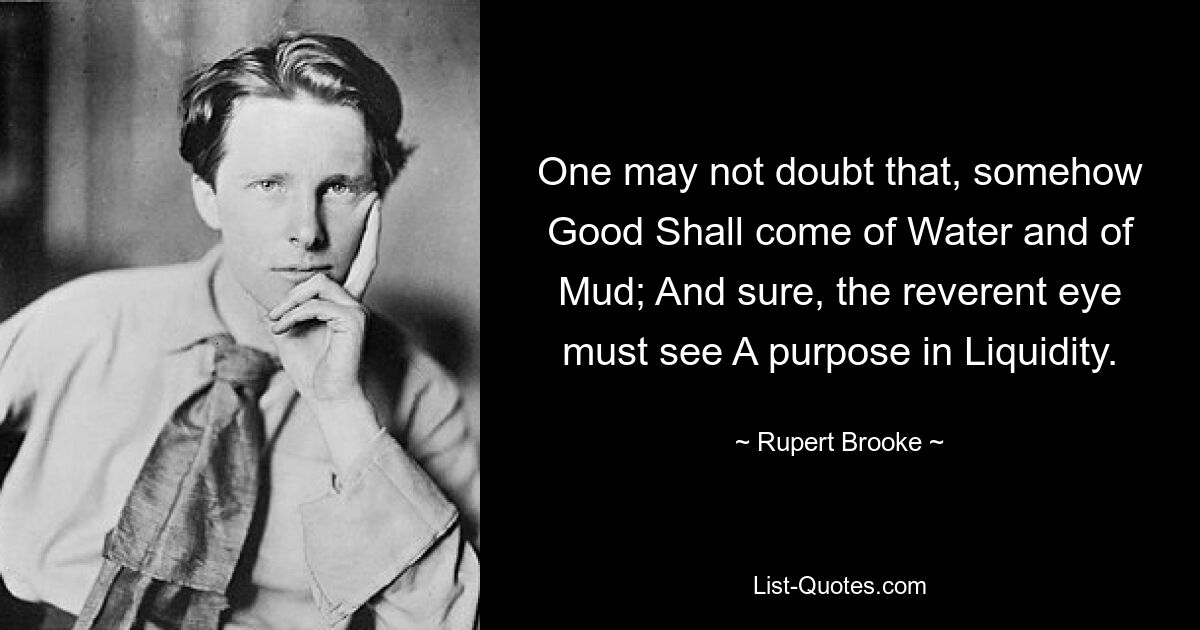 One may not doubt that, somehow Good Shall come of Water and of Mud; And sure, the reverent eye must see A purpose in Liquidity. — © Rupert Brooke