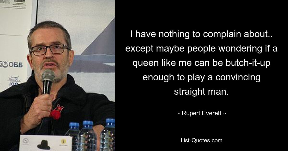 I have nothing to complain about.. except maybe people wondering if a queen like me can be butch-it-up enough to play a convincing straight man. — © Rupert Everett