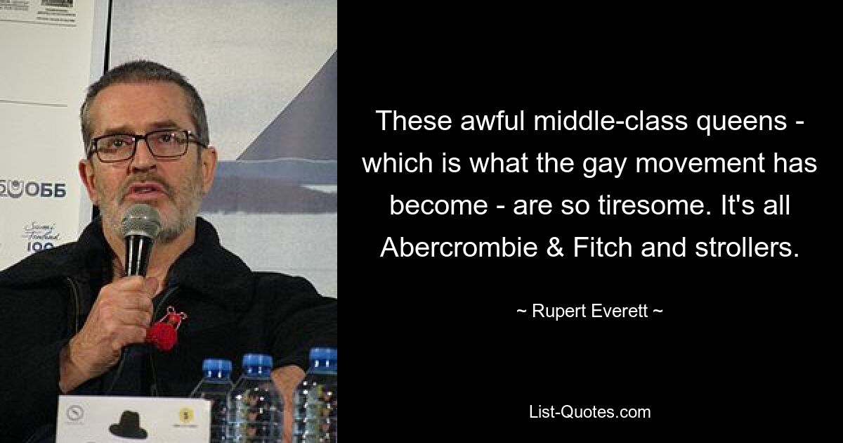 These awful middle-class queens - which is what the gay movement has become - are so tiresome. It's all Abercrombie & Fitch and strollers. — © Rupert Everett