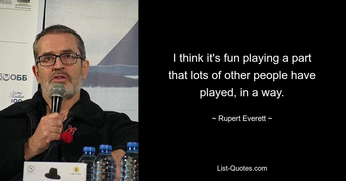 I think it's fun playing a part that lots of other people have played, in a way. — © Rupert Everett