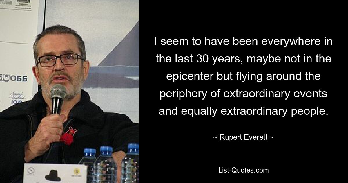 I seem to have been everywhere in the last 30 years, maybe not in the epicenter but flying around the periphery of extraordinary events and equally extraordinary people. — © Rupert Everett