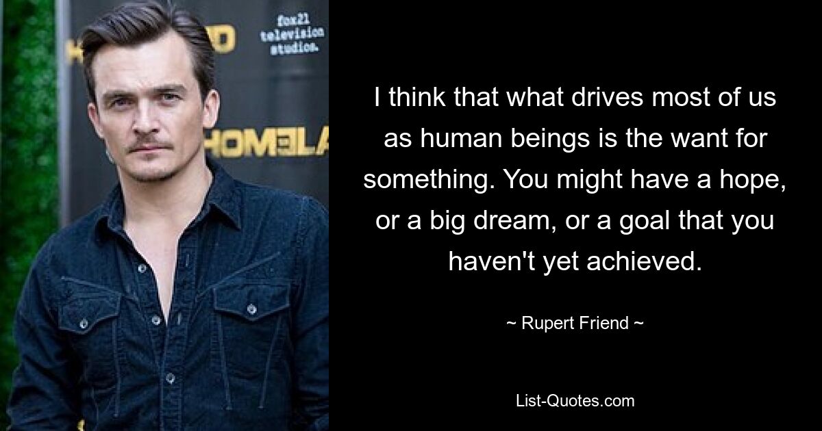 I think that what drives most of us as human beings is the want for something. You might have a hope, or a big dream, or a goal that you haven't yet achieved. — © Rupert Friend