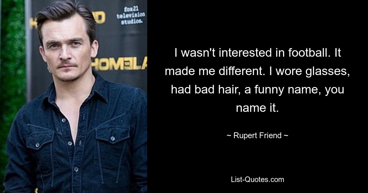 I wasn't interested in football. It made me different. I wore glasses, had bad hair, a funny name, you name it. — © Rupert Friend