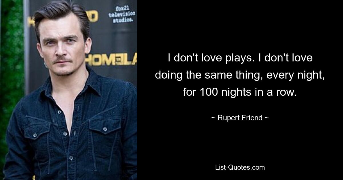 I don't love plays. I don't love doing the same thing, every night, for 100 nights in a row. — © Rupert Friend