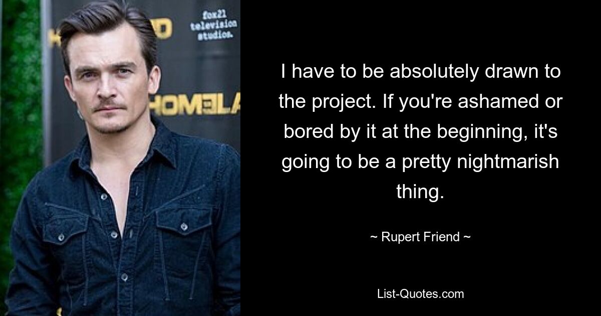 I have to be absolutely drawn to the project. If you're ashamed or bored by it at the beginning, it's going to be a pretty nightmarish thing. — © Rupert Friend