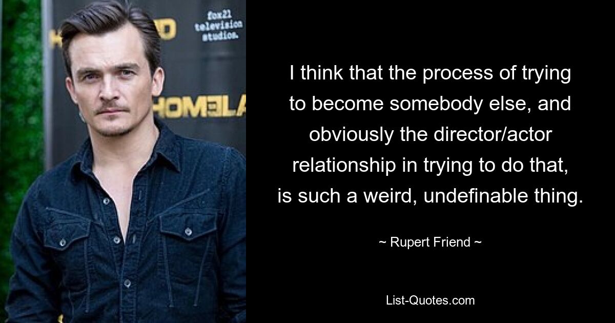 I think that the process of trying to become somebody else, and obviously the director/actor relationship in trying to do that, is such a weird, undefinable thing. — © Rupert Friend