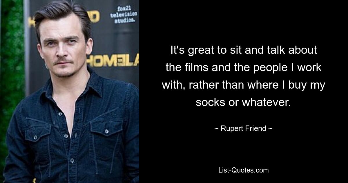 It's great to sit and talk about the films and the people I work with, rather than where I buy my socks or whatever. — © Rupert Friend