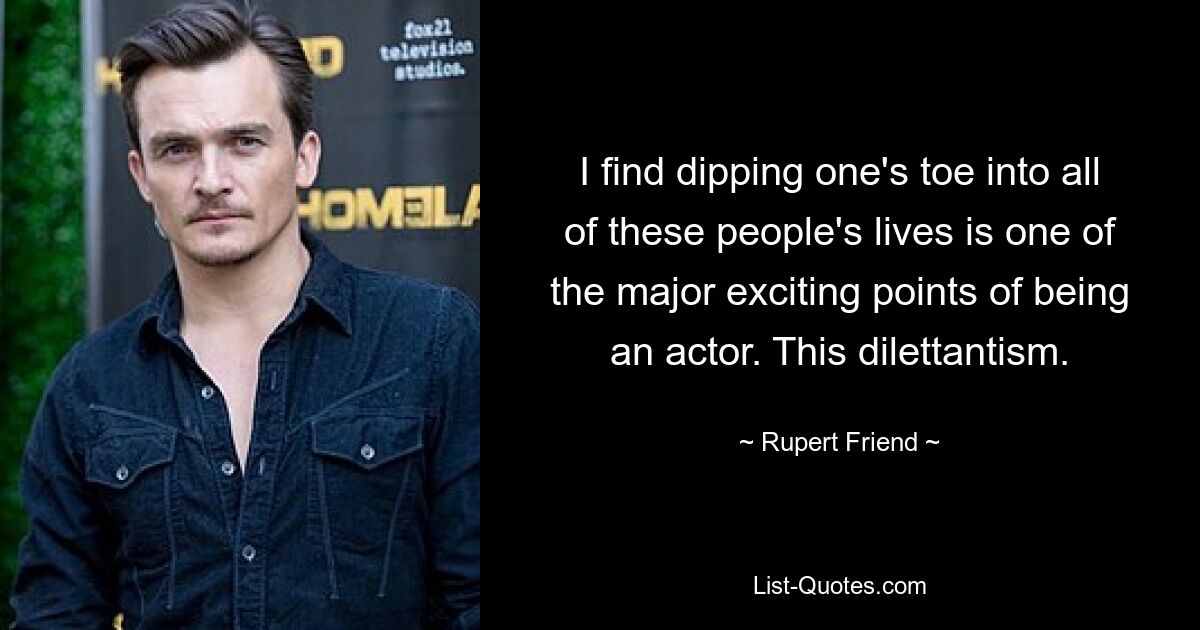 I find dipping one's toe into all of these people's lives is one of the major exciting points of being an actor. This dilettantism. — © Rupert Friend